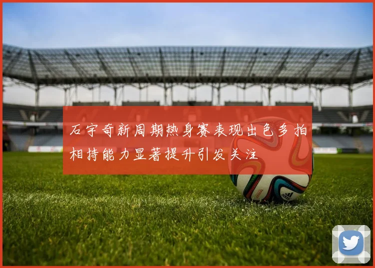 石宇奇新周期热身赛表现出色多拍相持能力显著提升引发关注