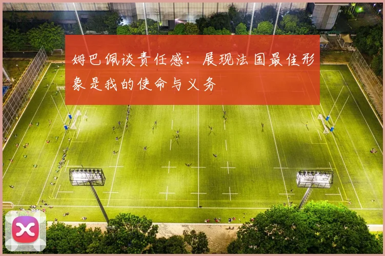 姆巴佩谈责任感：展现法国最佳形象是我的使命与义务