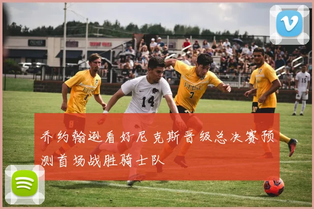 乔约翰逊看好尼克斯晋级总决赛预测首场战胜骑士队