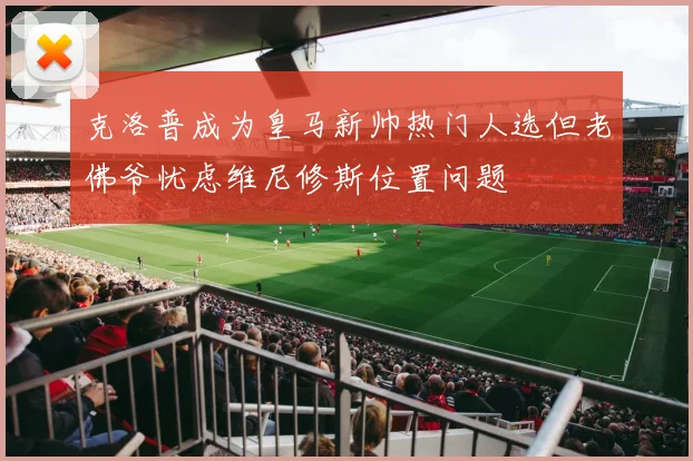 克洛普成为皇马新帅热门人选但老佛爷忧虑维尼修斯位置问题