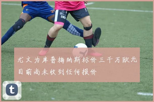 尤文为库普梅纳斯标价三千万欧元目前尚未收到任何报价
