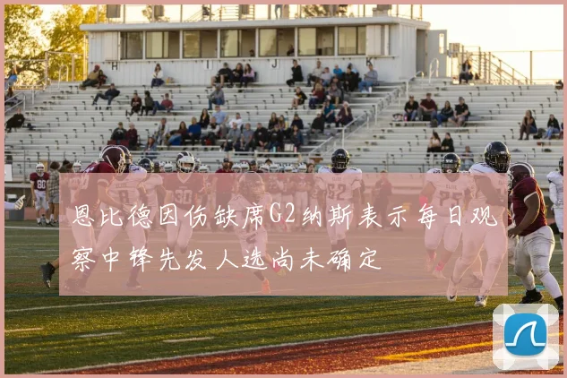 恩比德因伤缺席G2纳斯表示每日观察中锋先发人选尚未确定