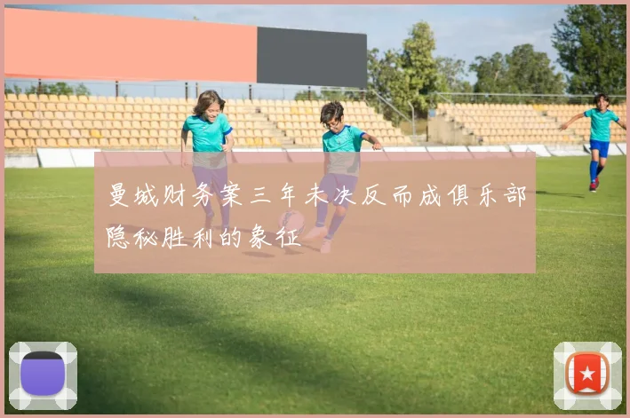 曼城财务案三年未决反而成俱乐部隐秘胜利的象征