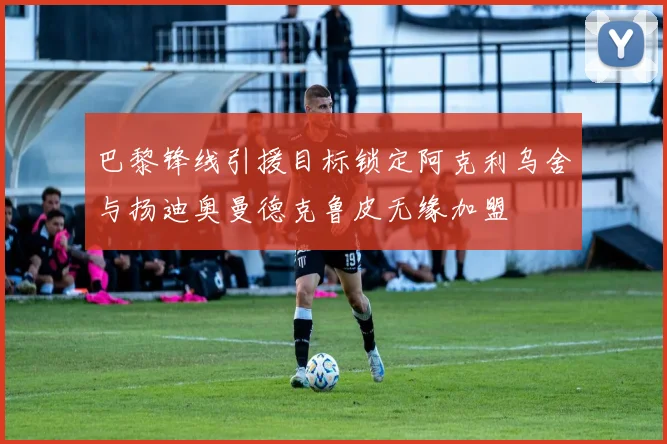 巴黎锋线引援目标锁定阿克利乌舍与扬迪奥曼德克鲁皮无缘加盟