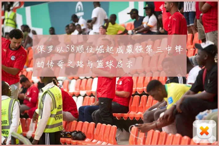 保罗以58顺位崛起成最强第三中锋的传奇之路与篮球启示