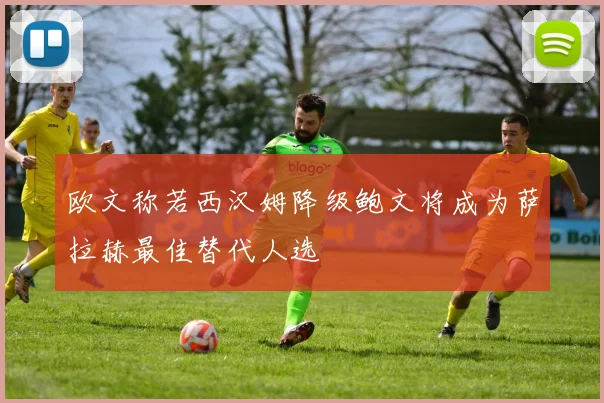 欧文称若西汉姆降级鲍文将成为萨拉赫最佳替代人选