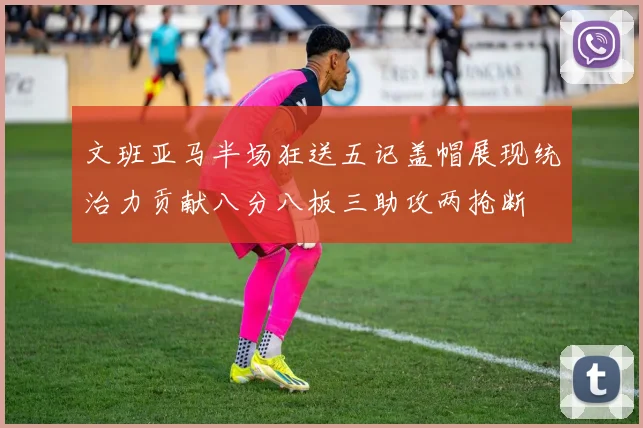 文班亚马半场狂送五记盖帽展现统治力贡献八分八板三助攻两抢断
