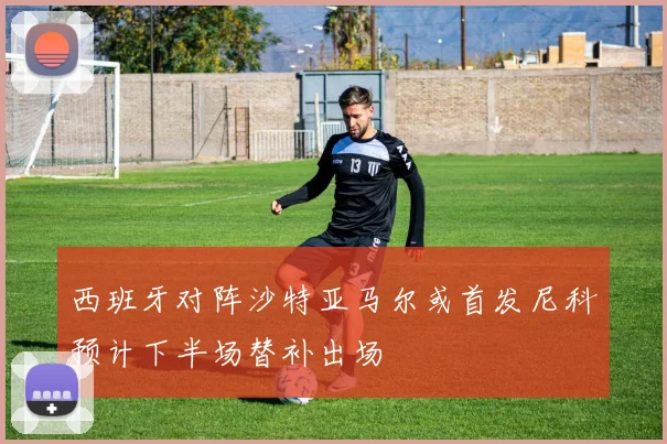 西班牙对阵沙特亚马尔或首发尼科预计下半场替补出场