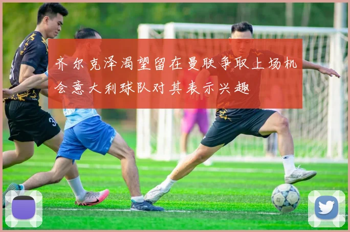 齐尔克泽渴望留在曼联争取上场机会意大利球队对其表示兴趣