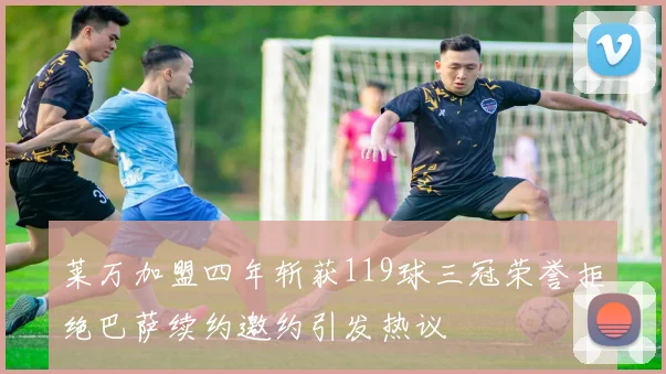 莱万加盟四年斩获119球三冠荣誉拒绝巴萨续约邀约引发热议