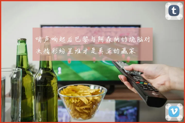 哨声响起后巴黎与阿森纳的烧脑对决精彩纷呈谁才是真正的赢家