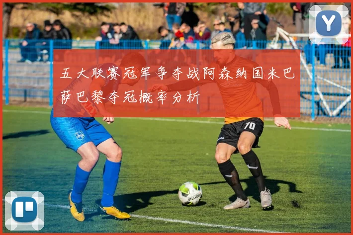五大联赛冠军争夺战阿森纳国米巴萨巴黎夺冠概率分析